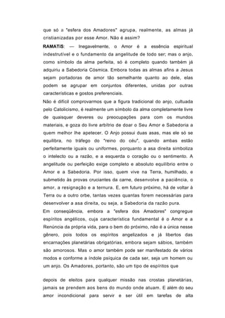 que só a "esfera dos Amadores" agrupa, realmente, as almas já
cristianizadas por esse Amor. Não é assim?
RAMATíS:    —    Inegavelmente,   o   Amor   é   a   essência   espiritual
indestrutível e o fundamento da angelitude de todo ser; mas o anjo,
como símbolo da alma perfeita, só é completo quando também já
adquiriu a Sabedoria Cósmica. Embora todas as almas afins a Jesus
sejam portadoras de amor tão semelhante quanto ao dele, elas
podem se agrupar em conjuntos diferentes, unidas por outras
características e gostos preferenciais.
Não é difícil comprovarmos que a figura tradicional do anjo, cultuada
pelo Catolicismo, é realmente um símbolo da alma completamente livre
de quaisquer deveres ou preocupações para com os mundos
materiais, e goza do livre arbítrio de doar o Seu Amor e Sabedoria a
quem melhor lhe apetecer. O Anjo possui duas asas, mas ele só se
equilibra, no tráfego do "reino do céu", quando ambas estão
perfeitamente iguais ou uniformes, porquanto a asa direita simboliza
o intelecto ou a razão, e a esquerda o coração ou o sentimento. A
angelitude ou perfeição exige completo e absoluto equilíbrio entre o
Amor e a Sabedoria. Por isso, quem vive na Terra, humilhado, e
submetido às provas cruciantes da carne, desenvolve a paciência, o
amor, a resignação e a ternura. E, em futuro próximo, há de voltar à
Terra ou a outro orbe, tantas vezes quantas forem necessárias para
desenvolver a asa direita, ou seja, a Sabedoria da razão pura.
Em conseqüência, embora a "esfera dos Amadores" congregue
espíritos angélicos, cuja característica fundamental é o Amor e a
Renúncia da própria vida, para o bem do próximo, não é a única nesse
gênero, pois todos os espíritos angelizados e já libertos das
encarnações planetárias obrigatórias, embora sejam sábios, também
são amorosos. Mas o amor também pode ser manifestado de vários
modos e conforme a índole psíquica de cada ser, seja um homem ou
um anjo. Os Amadores, portanto, são um tipo de espíritos que


depois de eleitos para qualquer missão nas crostas planetárias,
jamais se prendem aos bens do mundo onde atuam. E além do seu
amor incondicional para servir e ser útil em tarefas de alta
 