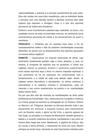 responsabilidade, a pobreza é a principal característica de suas vidas.
Eles não vacilam em suas lutas messiânicas, pois as enfrentam desde
o princípio com uma decisão heróica e absoluta renúncia pelo ideal
superior que esposam e divulgam. Esse é o tipo dos espíritos
peculiares da "esfera dos Amadores".
Embora o amor incondicional e absoluto seja, realmente, no futuro, uma
qualidade comum de toda a humanidade cósmica, tal sentimento toma
características peculiares da índole e do temperamento de quem o
manifesta.
PERGUNTA: — Poderíeis dar um exemplo mais claro, a fim de
compreendermos melhor o fato de existirem manifestações amorosas
diferentes, de acordo com os temperamentos dos espíritos agrupados
na mesma esfera angélica?
RAMATÍS: — Suponhamos um conjunto harmonioso de almas, cujo
sentimento fundamental também seja o Amor absoluto, o qual, no
entanto, é composto de espíritos que se ajustaram à índole dos
ingleses, latinos ou asiáticos. Embora o sentimento predominante
entre esses espíritos seja o Amor no mesmo diapasão espiritual, o
seu sentimento se há de expressar em conformidade com o
temperamento e a índole de cada uma dessas raças. Assim, os
ingleses seriam fleumáticos e persistentes, os latinos eufóricos e
extrovertidos e os asiáticos místicos e introspectivos, cada um
impondo o seu cunho característico na prática e na .manifestação
desse mesmo Amor.
Eis por que têm sido tão diversas as manifestações do Amor pelos
benfeitores da humanidade. Aqui, desenvolve-se e progride a medicina
ou a física, graças ao sacrifício ou abnegação de um Pasteur, Edison
ou Marconi; ali, Pitágoras, Sócrates ou Spinoza devotam todo o seu
pensamento em amenizar a angústia humana pelo medicamento
sutil da filosofia; acolá, o gênio de Da Vinci, o espírito agitado de
Van Gogh, as privações e a tristeza de Rembrandt, também geraram a
beleza e o encanto misterioso da pintura, manifestando o seu amor ao
homem pela magia das cores. Beethovem, o gigante da música, doa
ao mundo a Nona Sinfonia, o testamento do Amor ém sons; Mozart
extingue-se ainda moço, deixando as mais fascinantes melodias para
 