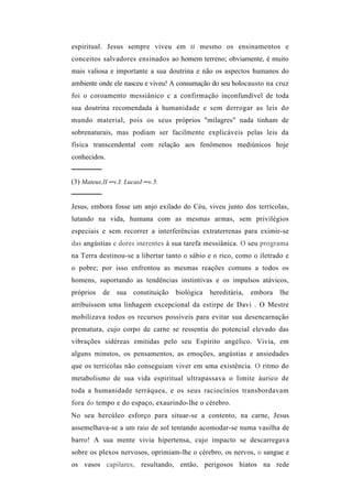 espiritual. Jesus sempre viveu em ti mesmo os ensinamentos e
conceitos salvadores ensinados ao homem terreno; obviamente, é muito
mais valiosa e importante a sua doutrina e não os aspectos humanos do
ambiente onde ele nasceu e viveu! A consumação do seu holocausto na cruz
foi o coroamento messiânico c a confirmação inconfundível de toda
sua doutrina recomendada à humanidade e sem derrogar as leis do
mundo material, pois os seus próprios "milagres" nada tinham de
sobrenaturais, mas podiam ser facilmente explicáveis pelas leis da
física transcendental com relação aos fenômenos mediúnicos hoje
conhecidos.
──────
(3) Mateus,II ─v.I. LucasI ─v.5.
──────
Jesus, embora fosse um anjo exilado do Céu, viveu junto dos terrícolas,
lutando na vida, humana com as mesmas armas, sem privilégios
especiais e sem recorrer a interferências extraterrenas para eximir-se
das angústias e dores inerentes à sua tarefa messiânica. O seu programa
na Terra destinou-se a libertar tanto o sábio e o rico, como o iletrado e
o pobre; por isso enfrentou as mesmas reações comuns a todos os
homens, suportando as tendências instintivas e os impulsos atávicos,
próprios de sua constituição       biológica   hereditária,   embora   lhe
atribuíssem uma linhagem excepcional da estirpe de Davi . O Mestre
mobilizava todos os recursos possíveis para evitar sua desencarnação
prematura, cujo corpo de carne se ressentia do potencial elevado das
vibrações sidéreas emitidas pelo seu Espírito angélico. Vivia, em
alguns minutos, os pensamentos, as emoções, angústias e ansiedades
que os terrícolas não conseguiam viver em uma existência. O ritmo do
metabolismo de sua vida espiritual ultrapassava o limite áurico de
toda a humanidade terráquea, e os seus raciocínios transbordavam
fora do tempo e do espaço, exaurindo-lhe o cérebro.
No seu hercúleo esforço para situar-se a contento, na carne, Jesus
assemelhava-se a um raio de sol tentando acomodar-se numa vasilha de
barro! A sua mente vivia hipertensa, cujo impacto se descarregava
sobre os plexos nervosos, oprimiam-lhe o cérebro, os nervos, o sangue e
os vasos capilares, resultando, então, perigosos hiatos na rede
 