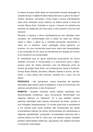a criatura humana; Bach deixa um monumento musical alicerçado no
conceito de que "o objeto de toda música devia ser a glória de Deus!"
Tolstoi, Dickens, Cervantes, Victor Hugo e outros manifestaram
esse amor tentando novos roteiros na esfera social e moral do
mundo; Marco Polo, Colombo e outros o fizeram na tentativa de
estreitar as distâncias da Terra para o mais próximo convívio dos
homens!
Portanto, é sempre o Amor manifestando-se nos coloridos mais
variados, em conformidade com a índole de cada ser. Muitas
vezes o sábio, o gênio ou o cientista principiam aquecendo o
amor em si mesmos, numa satisfação ainda ególatra; no
entanto, eis que transborda esse amor além das necessidades
e da contenção do ser, para se transformar em doação ao mundo
e em benefício da humanidade!
E' indubitável que os guias espirituais precursores de Jesus
também serviram à humanidade e a ensinaram para o Bem,
porque eram de índole amorosa; mas há diferença entre as
formas de pregar esse Amor, se compararmos Jesus a Confúcio,
Crisna, Buda, Moisés, Zoroastro, Maomé, Ghandi e outros. Só ele,
enfim, o mais pobre dos homens, também foi o mais rico de
Amor!
PERGUNTA: —Há, porventura, outros conjuntos de espíritos
afinizados pelo mesmo amor e sabedoria, e que se constituem em
esferas semelhantes à dos Amadores?
RAMATíS: —Existem inúmeras outras esferas espirituais com
denominações simbólicas, para conveniente identificação nos
registros etéricos ou "akásicos" (1) e que também reúnem
espíritos afinizados pelo mesmo sentimento de Amor, quanto à
sua linhagem temperamental. O mundo espiritual é semelhante
a um imenso país cujos estados são constituídos por essas
encantadoras esferas de almas harmonizadas por sentimentos e
objetivos semelhantes, compondo a humanidade venturosa sob o
carinho eterno do Pai! E' certo que, em sentido oposto, também
existem coletividades satânicas, agrupadas nas regiões trevosas
e formando instituições
 
