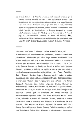 ────


(1) Nota do Revisor: — O "Ákasa" é um estado multo mais sutil ainda do que a
   matéria cósmica, embora não seja o éter propriamente admitido pela
   ciência como um meio transmissivo. Nele se reflete e se grava qualquer
   ação ou fenômeno do mundo íísico, e que mais tarde os bons psicômetros
   podem lê-los graças a sua faculdade psíquica incomum. Myers chama a esse
   estado cósmico de "me-taetérico"               e       Ernesto     Bozzano      o     explica
   satisfatoriamente na sua obra "Os Enigmas da Psicometria", no VI Caso, à
   pág.     41.    Aconselhamos,        também,       a    leitura     do     capítulo    XXVI,
   "Psicometria", da obra "No- Domínios da Mediunidade", de Chico Xavier, e as
   paga. 191 a 197, da obra "Devassando o Invisível", de Yvonne A. Pereira.


─────


belicosas, em porfia incessante contra as entidades do Bem.
À semelhança da comunidade dos Amadores, citamos a esfera dos
"Justiceiros", constituída por almas cuja jornada messiânica pelo
vosso mundo as faz aliar o seu sentimento fraterno e amoroso à
energia que reprova os desregramentos dos homens, como foram
João Batista, Moisés ou Paulo de Tarso; a esfera das "Harpas
Eternas" abrange o conjunto de espíritos eleitos para impregnar a
música humana de respeitosa religiosidade, como Orfeu, Palestrina,
Bach, Shubert, Hendel, Mozart, Gounod, Verdi, Hayden e outros
autores dos mais belos oratórios, missas sinfônicas e trechos religiosos;
a esfera dos "Oráculos dos Tempos", fonte dos profetas como Daniel,
Ezequiel,      Jeremias,    Job,    Isaías,   Miquéias,              Elezier,    Samuel      ou
Nostradamos; a esfera das "Safiras da Renúncia" inspirou Ghandi,
Francisco de Assis, ou Vicente de Paula; a esfera dos "Peregrinos do
Sacrifício",      almas    que     se    imolaram          por       idéias     ousadas      de
esclarecimento espiritual, como João Huss, Giordando Bruno, Joana
D'Arc, Sócrates; a esfera das "Pérolas Ocultas", refere-se às almas
capacitadas para a revelação dos fenômenos excepcionais da vida
invisível, como Antônio de Pádua, Apolônio de Tyana, Dom João
Bosco, Tereza Neumann, Home, Eusapia Paladino e outros; a esfera
das "Chamas do Pensamento" abrange as almas do tipo de Hermes,
 