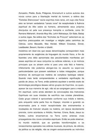 Zoroastro, Platão, Buda, Pitágoras, Krisnamurti e outros autores dos
novos rumos para a libertação mental do homem; a esfera das
"Estrelas Silenciosas" reúne espíritos mais raros, em cuja vida física
eles se tornam verdadeiros "canais vivos" de receptividade à fluência
espiritual do Alto sobre os homens, alimentando seus próprios
discípulos só pela sua presença tranqüila e confiante, como Sri
Ramana Maharshi, Ananda Moyi Ma, Lahíri Mahasaya, Giri Bala, Babaji
e outros iogas. Na esfera dos "Archotes da Procura" salientam-se os
espíritos preocupados em investigar a religião pelos caminhos da
Ciência, como Blavastki, Max Hendel, William Croockes, Sinnet,
Leadbeater, Besant, Kardec e Ubaldi.
Insistimos em dizer-vos que essas denominações correspondem mais
propriamente às exigências da linguagem do mundo físico, a fim de
fazerdes uma idéia aproximada das peculiaridades manifestas por
esses espíritos em seus conjuntos ou esferas siderais, e os motivos
principais que os atraem entre si para uma vida feliz e fraterna.
Infelizmente não podemos alongar-nos no assunto ou expor-vos
particularidades que possam satisfazer a todas indagações, porque
teríamos de esmiuçar-vos matéria de complexa tiptologia sideral.
Quando mais tarde compreenderdes a verdadeira significação da
paixão de Jesus, na Terra, então podereis aquilatar o sentido exato da
terminologia psicológica desses vários grupos de Espíritos, os quais,
apesar de sua maneira de agir, não só se congregam para o mesmo
fim espiritual, como ainda atendem às convocações dos Instrutores
Espirituais em suas missões de sacrifício nas crostas planetárias.
Cada grupo sideral é aproveitado conforme sua índole e talento,
pois enquanto certa parte fica no Espaço, intuindo e guiando os
encarnados para a        maior   receptividade      dos ensinamentos e
revelações do Instrutor situado na matéria, em época devidamente
prevista, como aconteceu a Antúlio, Hermes, Crisna, Buda, Jesus ou
Kardec,   outros   encarnam-se        na   Terra   como   antenas   vivas
propagadoras dos novos conceitos espirituais. Então se pode observar,
no   mundo   material,   que     as    grandes     transformações   e   os
renascimentos operados nas esferas musicais, da pintura, da ciência,
da política ou da religião, não se cingem exclusivamente ao indivíduo
 