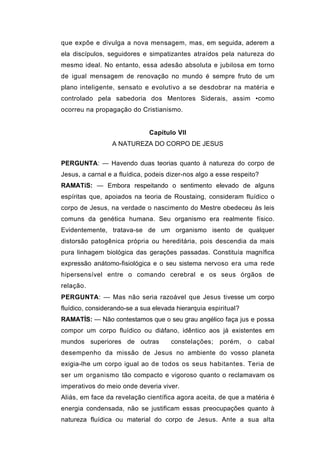 que expõe e divulga a nova mensagem, mas, em seguida, aderem a
ela discípulos, seguidores e simpatizantes atraídos pela natureza do
mesmo ideal. No entanto, essa adesão absoluta e jubilosa em torno
de igual mensagem de renovação no mundo é sempre fruto de um
plano inteligente, sensato e evolutivo a se desdobrar na matéria e
controlado pela sabedoria dos Mentores Siderais, assim •como
ocorreu na propagação do Cristianismo.


                              Capítulo VII
                 A NATUREZA DO CORPO DE JESUS


PERGUNTA: — Havendo duas teorias quanto à natureza do corpo de
Jesus, a carnal e a fluídica, podeis dizer-nos algo a esse respeito?
RAMATíS: — Embora respeitando o sentimento elevado de alguns
espíritas que, apoiados na teoria de Roustaing, consideram fluídico o
corpo de Jesus, na verdade o nascimento do Mestre obedeceu às leis
comuns da genética humana. Seu organismo era realmente físico.
Evidentemente, tratava-se de um organismo isento de qualquer
distorsão patogênica própria ou hereditária, pois descendia da mais
pura linhagem biológica das gerações passadas. Constituía magnífica
expressão anátomo-fisiológica e o seu sistema nervoso era uma rede
hipersensível entre o comando cerebral e os seus órgãos de
relação.
PERGUNTA: — Mas não seria razoável que Jesus tivesse um corpo
fluídico, considerando-se a sua elevada hierarquia espiritual?
RAMATÍS: — Não contestamos que o seu grau angélico faça jus e possa
compor um corpo fluídico ou diáfano, idêntico aos já existentes em
mundos superiores de outras           constelações; porém,       o   cabal
desempenho da missão de Jesus no ambiente do vosso planeta
exigia-lhe um corpo igual ao de todos os seus habitantes. Teria de
ser um organismo tão compacto e vigoroso quanto o reclamavam os
imperativos do meio onde deveria viver.
Aliás, em face da revelação científica agora aceita, de que a matéria é
energia condensada, não se justificam essas preocupações quanto à
natureza fluídica ou material do corpo de Jesus. Ante a sua alta
 