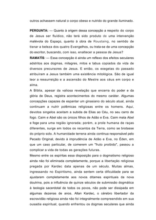 outros achassem natural o corpo obeso e nutrido do grande iluminado.


PERGUNTA: — Quanto à origem dessa concepção a respeito do corpo
de Jesus ser fluídico, não terá sido produto de uma intervenção
malévola do Espaço, quanto à obra de Roustaing, no sentido de
tisnar a beleza dos quatro Evangelhos, ou trata-se de uma concepção
do escritor, buscando, com isso, enaltecer a pessoa de Jesus?
RAMATÍS: — Essa concepção é ainda um reflexo dos efeitos seculares
adstritos aos dogmas, milagres, mitos e tabus copiados da vida de
diversos precursores de Jesus. E então, os exegetas do passado
atribuíram a Jesus também uma existência mitológica. São de igual
teor a ressurreição e a ascensão do Mestre aos céus em corpo e
alma.
A Bíblia, apesar da valiosa revelação que encerra do poder e da
glória de Deus, registra acontecimentos do mesmo caráter. Algumas
concepções capazes de espantar um ginasiano do século atual, ainda
continuam a nutrir polêmicas religiosas entre os homens. Aqui,
devotos singelos aceitam a subida de Elias ao Céu, no seu carro de
fogo. Caim e Abel são os únicos filhos de Adão e Eva. Caim mata Abel
e foge para uma região ignorada; porém, a prole humana de raças
diferentes, surge em todos os recantos da Terra, como se brotasse
do próprio solo. A humanidade terrena ainda continua responsável pelo
Pecado Original, devido à imprudência de Adão e Eva, no Éden, em
que um caso particular, de comerem um "fruto proibido", passou a
complicar a vida de todas as gerações futuras.
Mesmo entre os espíritas essa disposição para o dogmatismo religioso
ainda não foi eliminada completamente, porque a libertação religiosa
pregada por Kardec data apenas de um século. Muitas almas,
ingressando no Espiritismo, ainda sentem certa dificuldade para se
ajustarem completamente aos novos ditames espirituais da nova
doutrina, pois a influência de quinze séculos de submissão dogmática
à teologia sacerdotal de todos os povos, não pode ser dissipada em
algumas dezenas de anos. Allan Kardec, o cérebro libertador da
escravidão religiosa ainda não foi integralmente compreendido em sua
ousadia espiritual, quando enfrentou os dogmas seculares que ainda
 