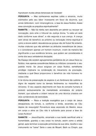 hipnotizam muitas almas temerosas da Verdade!
PERGUNTA: — Mas conhecemos espíritas cultos e sinceros, muito
estimados pelo seu labor incessante em favor da doutrina, que
ainda defendem, com intransigência, a tese do Jesus fluídico. Acaso
essa convicção os prejudica espiritualmente?
RAMATÍS: — Não há mérito nem desmérito em admitir ou recusar tal
concepção, pois ante o tribunal da Justiça divina, "a cada um será
dado conforme suas obras", e não segundo a sua crença. A crença
sem obras de benefício ao próximo ou renovação íntima espiritual é
como a árvore estéril; desvaloriza-se porque não dá frutos! No entanto,
muitas criaturas que não admitem os atributos messiânicos de Jesus
e o consideram apenas um homem incomum, vivem de maneira tão
dignificante a sua existência terrena, que podem ser consideradas à
conta dos seus verdadeiros discípulos.
No Espaço não existem agrupamentos partidários de um Jesus físico ou
fluídico, mas apenas consciências felizes ou infelizes consoante o seu
padrão moral. Se Jesus exigisse um corpo fluídico, semelhante
privilégio implicaria na condenação do mecanismo da procriação,
mediante a qual Deus proporciona o benefício da vida humana no
vosso orbe.
A lei divina da preservação da espécie é um fenômeno tão sublime e
digno de respeito como os demais fenômenos ou maravilhas do
Universo. O seu aspecto deprimente em face do conceito humano é
produto exclusivamente da mentalidade animalesca do próprio
homem, que subverte a ordem natural de uma técnica criadora em
atos condenáveis de lubricidade.
PERGUNTA: — Reza a tradição evangélica que o corpo de Jesus
desapareceu do túmulo, e, conforme a lenda, ascendeu ao Céu
depois de ressurgido! Porventura essa ascensão do Mestre Jesus
em corpo e alma ao Céu não é suficiente para provar a tese do
corpo fluídico?
RAMATÍS: — Jesus-Espírito, encerrada a sua tarefa sacrificial ante a
humanidade, guardou o seu corpo no túmulo, assim como o artista
genial, após terminar a execução primorosa da sua obra, recolhe o seu
instrumento na "caixa" Seria o caso de Mozart, Bach ou Chopin, que
 