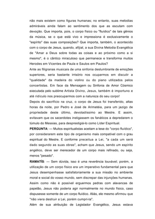 não mais existem como figuras humanas; no entanto, suas melodias
admiráveis ainda falam ao sentimento dos que as escutam com
devoção. Que importa, pois, o corpo físico ou "fluídico" de tais gênios
da música, se o que está vivo e impressiona é exclusivamente o
"espírito" das suas composições? Que importa, também, o acontecido
com o corpo de Jesus, quando, afijial, a sua Divina Melodia Evangélica
de "Amar a Deus sobre todas as coisas e ao próximo como a si
mesmo", é o cântico miraculoso que permanece e transforma muitos
Herodes em Vicentes de Paula e Saulos em Paulos?
Ante as filigranas musicais de uma sinfonia deslumbrante de emoções
superiores, seria bastante irrisório nos ocuparmos em discutir a
"qualidade" da madeira do violino ou do piano utilizados pelos
concertistas. Em face da Mensagem ou Sinfonia de Amor Cósmico
executada pelo sublime Artista Divino, Jesus, também é importuno e
até ridículo nos preocuparmos com a natureza do seu corpo!
Depois do sacrifício na cruz, o corpo de Jesus foi transferido, altas
horas da noite, por Pedro e José de Arimatéia, para um jazigo de
propriedade deste último, devotadíssimo ao Mestre. E assim,
evitavam que os sacerdotes instigassem os fanáticos a depredarem o
túmulo do Messias, para desprestigiá-lo como Líder Espiritual.
PERGUNTA: — Muitos espiritualistas aceitam a tese do "corpo fluídico",
por considerarem este tipo de organismo mais compatível com o grau
espiritual do Mestre. E conforme preceitua a Lei, "a cada um será
dado segundo as suas obras", acham que Jesus, sendo um espírito
angélico, deve ser merecedor de um corpo mais refinado, ou seja,
menos "pesado".
RAMATÍS: — Sem dúvida, isso é uma reverência louvável; porém, a
utilização de um corpo físico era um imperativo fundamental para que
Jesus desempenhasse satisfatoriamente a sua missão no ambiente
moral e social do vosso mundo, sem discrepar das injunções humanas.
Assim como não é possível erguermos pedras com alavancas de
papelão, Jesus não poderia agir normalmente no mundo físico, caso
dispusesse somente de um corpo fluídico. Aliás, ele mesmo afirmou que
"não viera destruir a Lei, porém cumpri-la".
Além de sua atribuição de Legislador Evangélico, Jesus estava
 