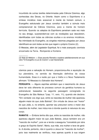 incumbido de outras tarefas determinadas pela Ciência Cósmica, algo
conhecidas dos Devas, no Oriente. Assim como o Espiritismo é a
síntese iniciática mais acessível à mente do homem comum, o
Evangelho estruturado por Jesus constitui também a súmula mais
compreensível da Ciência Cósmica, para a mente do homem
terrícola. Quando os adeptos do Espiritismo penetram cada vez mais
no seu âmago, surpreendem-se com as revelações que descobrem,
identificadas com todas as ciências ocultas e os ensinos iniciáticos.
Na intimidade do Evangelho, as singelas máximas pregadas por Jesus
identificam-se com todas as leis que regem o próprio Cosmo (2).
O Messias, além de Legislador Espiritual, foi o mais avançado cientista
encarnado na Terra. Rompendo a fronteira


(2) Nota do Médium: — Esse assunto Ramatís o explana satisfatoriamente em sua
obra "O Evangelho à Luz do Cosmo", a sair futuramente

────

cósmica para a salvação do Homem, proporcionou-lhe a aquisição de
luz   planetária,   no   sentido   da   libertação   definitiva   da   vossa
humanidade. Essa é a razão por que o Velho e o Novo Testamento
afirmam: "O Messias é o Salvador dos Homens".
PERGUNTA: — Alguns espíritas admitem que o nascimento de Jesus
deve ter sido diferente do processo comum da genética humana ou
sobrenatural, baseados       na seguinte passagem          consignada     no
Evangelho de São Mateus "(cap. 11; vers. 11), quando ele declara:
"Em verdade vos digo que, entre os nascidas de mulher não apareceu
alguém maior do que João Batista". Em virtude de Jesus ser "maior"
do que João, e, no entanto, apontar seu precursor como o maior dos
nascidos de mulher, isso induz-nos à dúvida quanto à natureza do seu
corpo.
RAMATíS: — Embora tenha dito que, entre os nascidos de mulher, não
apareceu alguém maior do que João Batista, Jesus também era um
"nascido de mulher", pois se a lenda o assegurou "concebido por obra
e graça do Espírito Santo", Maria, sua mãe, era mulher e teve de gerá-
lo. A dúvida, portanto, não é quanto a Jesus ter "nascido de mulher",
pois isso realmente se verificou, mas apenas quanto à sua origem
 
