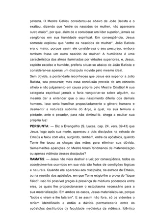 paterna. O Mestre Galileu considerou-se abaixo de João Batista e o
exaltou, dizendo que "entre os nascidos de mulher, não aparecera
outro maior", por que, além de o considerar um líder superior, jamais se
vangloriou em sua humildade espiritual. Em conseqüência, Jesus
somente explicou que "entre os nascidos de mulher", João Batista
era o maior, porque assim ele considerava o seu precursor, embora
também fosse um outro nascido de mulher! A humildade é uma
característica das almas iluminadas por virtudes superiores, e, Jesus,
espírito excelso e humilde, preferiu situar-se abaixo de João Batista e
considerar-se apenas um discípulo movido pelo mesmo ideal.
Sem dúvida, a posteridade reconheceu que Jesus era superior a João
Batista, seu precursor; mas essa conclusão proveio de um conceito
alheio e não julgamento em causa própria pelo Mestre Cristão! A sua
categoria espiritual jamais o faria vangloriar-se sobre alguém, ou
mesmo dar a entender que o seu nascimento diferia dos demais
homens. Isso seria humilhar propositadamente o gênero humano e
desmentir a natureza sublime do &njo, o qual, na sua ternura e
piedade, ante o pecador, para não diminuí-lo, chega a ocultar sua
própria luz!
PERGUNTA: — Diz o Evangelho (S. Lucas, cap. 24, vers. 39-43) que
Jesus, logo após sua morte, apareceu a dois discípulos na estrada de
Emaús e falou com eles, surgindo, também, entre os apóstolos, quando
Tome lhe tocou as chagas das mãos para eliminar sua dúvida.
Semelhantes aparições do Mestre foram fenômenos de materialização
ou apenas vidência desses discípulos?
RAMATíS: — Jesus não viera destruir a Lei; por conseqüência, todos os
acontecimentos ocorridos em sua vida são frutos de condições lógicas
e naturais. Quando ele apareceu aos discípulos, na estrada de Emaús,
ou na reunião dos apóstolos, em que Tome exigiu-lhe a prova do "toque
físico", isso foi possível graças à presença de médiuns poderosos entre
eles, os quais lhe proporcionaram o ectoplasma necessário para a
sua materialização. Em ambos os casos, Jesus materializou-se, porque
"todos o viram e lhe falaram". E se assim não fora, só os videntes o
teriam identificado e então a dúvida permaneceria entre os
apóstolos destituídos da faculdade mediúnica da vidência. Idêntico
 