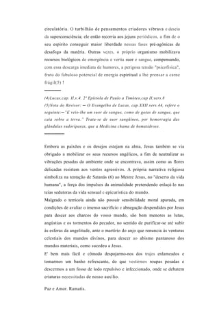 circulatória. O turbilhão de pensamentos criadores vibrava e descia
da superconsciência; ele então recorria aos jejuns periódicos, a fim de o
seu espírito conseguir maior liberdade nessas fases pré-agônicas de
desafogo da matéria. Outras vezes, o próprio organismo mobilizava
recursos biológicos de emergência e vertia suor e sangue, compensando,
com essa descarga imediata de humores, a perigosa tensão "psicofísica",
fruto do fabuloso potencial de energia espiritual a lhe prensar a carne
frágil(5) !
─────
(4)Lucas,cap. II,v.4. 2ª Epístola de Paulo a Timóteo,cap II,vers.8
(5)Nota do Revisor: ─ O Evangelho de Lucas, cap.XXII.vers.44, refere o
seguinte:─”E veio-lhe um suor de sangue, como de gotas de sangue, que
caia sobre a terra.” Trata-se de suor sangüíneo, por hemorragia das
glândulas sudoríparas, que a Medicina chama de hematidrose.
──────

Embora as paixões e os desejos estejam na alma, Jesus também se via
obrigado a mobilizar os seus recursos angélicos, a fim de neutralizar as
vibrações pesadas do ambiente onde se encontrava, assim como as flores
delicadas resistem aos ventos agressivos. A própria narrativa religiosa
simboliza na tentação de Satanás (6) ao Mestre Jesus, no ''deserto da vida
humana", a força dos impulsos da animalidade pretendendo enlaçá-lo nas
teias sedutoras da vida sensual e epicurística do mundo.
Malgrado o terrícola ainda não possuir sensibilidade moral apurada, em
condições de avaliar o imenso sacrifício e abnegação despendidos por Jesus
para descer aos charcos do vosso mundo, são bem menores as lutas,
angústias e os tormentos do pecador, no sentido de purificar-se até subir
às esferas da angelitude, ante o martírio do anjo que renuncia às venturas
celestiais dos mundos divinos, para descer ao abismo pantanoso dos
mundos materiais, como sucedeu a Jesus.
E' bem mais fácil e cômodo despojarmo-nos dos trajes enlameados e
tomarmos um banho refrescante, do que vestirmos roupas pesadas e
descermos a um fosso de lodo repulsivo e infeccionado, onde se debatem
criaturas necessitadas de nosso auxílio.

Paz e Amor. Ramatís.
 