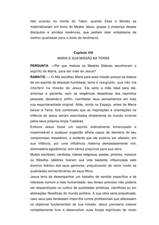 fato ocorreu no monte do Tabor, quando Elias e Moisés se
materializaram em torno do Mestre Jesus, graças à presença desses
discípulos e anciãos essênicos, que pediam doar ectoplasma da
melhor qualidade para o êxito do fenômeno.



                               Capítulo VIII
                   MARIA E SUA MISSÃO NA TERRA

PERGUNTA: —Por que motivos os Mestres Siderais escolheram o
espírito de Maria, para ser mãe de Jesus?
RAMATíS: — O Alto escolheu Maria para essa missão porque se tratava
de um espírito de absoluta humildade, terno e resignado, que não iria
interferir na missão de Jesus. Ela seria a mãe ideal para ele,
amorosa e paciente, sem as exigências despóticas dos caprichos
pessoais; deixando-o, enfim, manifestar seus pensamentos em toda
sua espontaneidade original. Aliás, ainda no Espaço, antes de Maria
baixar à Terra, fora combinado que as inspirações e orientações na
infância de Jesus seriam exercitadas diretamente do mundo invisível
pelos seus próprios Anjos Tutelares.
Embora Jesus fosse um espírito sideralmente emancipado e
impermeável a qualquer sugestão alheia capaz de desviá-lo do seu
compromisso messiânico, é evidente que ele poderia ser afetado, em
sua infância, por uma influência materna demasiadamente viril,
dominadora egocêntrica, com sérios prejuízos para sua obra.
Muitos escritores, cientistas, líderes religiosos, poetas, pintores, músicos
ou filósofos célebres tiveram sua vida bastante influenciada pelo
domínio tirânico dos seus genitores, prejudicando de certo modo as
qualidades extraordinárias de seus filhos.
Jesus teria de desempenhar um trabalho de sentido específico e de
interesse comum a toda humanidade; seu tempo precioso não poderia
ser desperdiçado no cultivo de qualidades artísticas, científicas ou em
abstrações filosóficas do mundo profano. A sua obra seria prejudicada,
caso seus pais tentassem impor-lhe rumos profissionais que alterassem
os objetivos fundamentais da sua missão. Jesus precisaria crescer
completamente livre e desenvolver suas forças espirituais de modo
 
