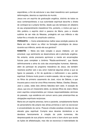 espontâneo, a fim de estruturar o seu ideal messiânico sem quaisquer
deformações, desvios ou caprichos do mundo.
Jesus era um espírito de graduação angélica, distinto de todos os
seus contemporâneos; e sua autoridade espiritual dava-lhe o direito
de contrapor-se à própria família, desde que ela teimasse em afastá-lo
do seu empreendimento messiânico! Eis, portanto, o motivo por que o
Alto preferiu o espírito dócil e passivo de Maria, para a missão
sublime de ser mãe do Messias, protegê-lo em sua infância e não
turbar-lhe a missão de amplitude coletiva.
PERGUNTA: — Como entenderíamos melhor essa condição passiva de
Maria em não intervir ou influir na formação psicológica de Jesus
durante sua infância, sendo ela sua genitora?
RAMATÍS: — Maria era todo coração e pouco intelecto; um ser
amorável, cujo sentimento se desenvolvera até à plenitude angélica.
No entanto, ainda precisaria aprimorar a mente em encarnações
futuras para completar o binômio "Razão-sentimento", que liberta
definitivamente a alma do ciclo das encarnações humanas. Ademais,
além de participar do programa messiânico de Jesus, ela também
resolvera acolher sob o seu amor maternal algumas almas a que se
ligara no passado, a fim de ajudá-las a melhorarem o seu padrão
espiritual. Embora muito jovem e recém-casada, não se negou a criar
os filhos do primeiro casamento de José, viúvo de Débora, e que
trouxera para o novo lar cinco filhos menores: Matias, Cleofas, Eleazar,
Jacó e Judas, estes dois últimos falecidos bem cedo. A exceção de
Jesus, que era um missionário eleito, os demais filhos de José e Maria
eram espíritos comprometidos por mútuas responsabilidades cármicas
do passado, cuja existência em comum serviu para amenizar-lhes as
obrigações espirituais recíprocas.
Maria era um espírito amoroso, terno e paciente, completamente liberta
do personalismo tão próprio das almas primárias e sem se escravizar
à ancestralidade da carne. Possuía virtudes excelsas oriundas do seu
elevado grau espiritual. Cumpria seus deveres domésticos e se
devotava   heroicamente     à   criação   da    prole   numerosa,    tão
despreocupada de sua própria ventura como o bom aluno que aceita
as lições de alfabetização, mas não se escraviza à materialidade da
 