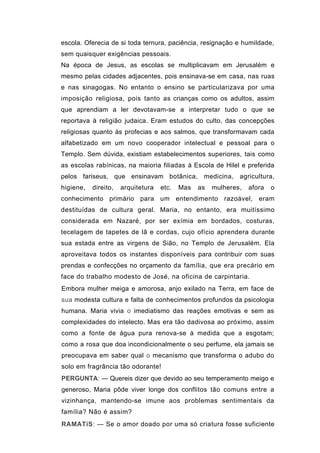escola. Oferecia de si toda ternura, paciência, resignação e humildade,
sem quaisquer exigências pessoais.
Na época de Jesus, as escolas se multiplicavam em Jerusalém e
mesmo pelas cidades adjacentes, pois ensinava-se em casa, nas ruas
e nas sinagogas. No entanto o ensino se particularizava por uma
imposição religiosa, pois tanto as crianças como os adultos, assim
que aprendiam a ler devotavam-se a interpretar tudo o que se
reportava à religião judaica. Eram estudos do culto, das concepções
religiosas quanto às profecias e aos salmos, que transformavam cada
alfabetizado em um novo cooperador intelectual e pessoal para o
Templo. Sem dúvida, existiam estabelecimentos superiores, tais como
as escolas rabínicas, na maioria filiadas à Escola de Hilel e preferida
pelos fariseus, que ensinavam botânica, medicina, agricultura,
higiene,   direito,   arquitetura   etc.   Mas   as   mulheres,   afora   o
conhecimento primário para um entendimento razoável, eram
destituídas de cultura geral. Maria, no entanto, era muitíssimo
considerada em Nazaré, por ser exímia em bordados, costuras,
tecelagem de tapetes de lã e cordas, cujo ofício aprendera durante
sua estada entre as virgens de Sião, no Templo de Jerusalém. Ela
aproveitava todos os instantes disponíveis para contribuir com suas
prendas e confecções no orçamento da família, que era precário em
face do trabalho modesto de José, na oficina de carpintaria.
Embora mulher meiga e amorosa, anjo exilado na Terra, em face de
sua modesta cultura e falta de conhecimentos profundos da psicologia
humana. Maria vivia o imediatismo das reações emotivas e sem as
complexidades do intelecto. Mas era tão dadivosa ao próximo, assim
como a fonte de água pura renova-se à medida que a esgotam;
como a rosa que doa incondicionalmente o seu perfume, ela jamais se
preocupava em saber qual o mecanismo que transforma o adubo do
solo em fragrância tão odorante!
PERGUNTA: — Quereis dizer que devido ao seu temperamento meigo e
generoso, Maria pôde viver longe dos conflitos tão comuns entre a
vizinhança, mantendo-se imune aos problemas sentimentais da
família? Não é assim?
RAMATíS: — Se o amor doado por uma só criatura fosse suficiente
 