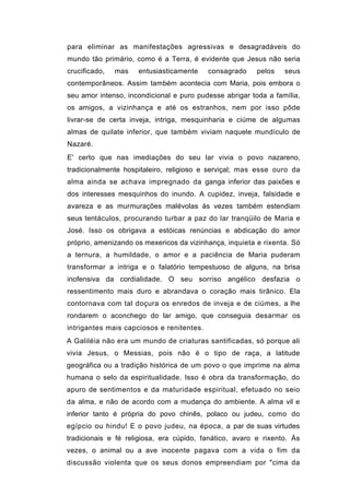 para eliminar as manifestações agressivas e desagradáveis do
mundo tão primário, como é a Terra, é evidente que Jesus não seria
crucificado,   mas   entusiasticamente     consagrado    pelos   seus
contemporâneos. Assim também acontecia com Maria, pois embora o
seu amor intenso, incondicional e puro pudesse abrigar toda a família,
os amigos, a vizinhança e até os estranhos, nem por isso pôde
livrar-se de certa inveja, intriga, mesquinharia e ciúme de algumas
almas de quilate inferior, que também viviam naquele mundículo de
Nazaré.
E' certo que nas imediações do seu lar vivia o povo nazareno,
tradicionalmente hospitaleiro, religioso e serviçal; mas esse ouro da
alma ainda se achava impregnado da ganga inferior das paixões e
dos interesses mesquinhos do inundo. A cupidez, inveja, falsidade e
avareza e as murmurações malévolas às vezes também estendiam
seus tentáculos, procurando turbar a paz do lar tranqüilo de Maria e
José. Isso os obrigava a estóicas renúncias e abdicação do amor
próprio, amenizando os mexericos da vizinhança, inquieta e rixenta. Só
a ternura, a humildade, o amor e a paciência de Maria puderam
transformar a intriga e o falatório tempestuoso de alguns, na brisa
inofensiva da cordialidade. O seu sorriso angélico desfazia o
ressentimento mais duro e abrandava o coração mais tirânico. Ela
contornava com tal doçura os enredos de inveja e de ciúmes, a lhe
rondarem o aconchego do lar amigo, que conseguia desarmar os
intrigantes mais capciosos e renitentes.
A Galiléia não era um mundo de criaturas santificadas, só porque ali
vivia Jesus, o Messias, pois não é o tipo de raça, a latitude
geográfica ou a tradição histórica de um povo o que imprime na alma
humana o selo da espiritualidade. Isso é obra da transformação, do
apuro de sentimentos e da maturidade espiritual, efetuado no seio
da alma, e não de acordo com a mudança do ambiente. A alma vil e
inferior tanto é própria do povo chinês, polaco ou judeu, como do
egípcio ou hindu! E o povo judeu, na época, a par de suas virtudes
tradicionais e fé religiosa, era cúpido, fanático, avaro e rixento. Às
vezes, o animal ou a ave inocente pagava com a vida o fim da
discussão violenta que os seus donos empreendiam por "cima da
 