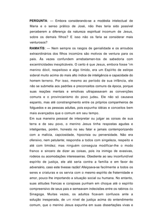 PERGUNTA: — Embora considerando-se a modéstia intelectual de
Maria e o senso prático de José, não lhes teria sido possível
perceberem a diferença da natureza espiritual incomum de Jesus,
sobre os demais filhos? E isso não os faria se considerar mais
venturosos?
RAMATÍS: — Nem sempre os rasgos de genialidade e os arroubos
extraordinários dos filhos incomüns são motivos de ventura para os
pais. Às vezes confundem arrebatamen-tos de sabedoria com
excentricidades inexplicáveis. O certo é que Jesus, embora fosse 'im
menino dócil, respeitoso e algo tímido, era um Espírito de estirpe
sideral muito acima do mais alto índice de inteligência e capacidade do
homem terreno. Por isso, mesmo ao período de sua infância, ele
não se submetia aos padrões e preconceitos comuns da época, porque
suas reações mentais e emotivas ultrapassavam as convenções
comuns e o provincianismo do povo judeu. Ele não só causava
espanto, mas até constrangimento entre os próprios companheiros de
folguedos e as pessoas adultas, pois expunha idéias e conceitos bem
mais avançados que o comum em seu tempo.
Em sua maneira pessoal de interpretar ou julgar as coisas de sua
terra e de seu povo, o menino Jesus tinha respostas agudas e
inteligentes, porém, honesto no seu falar e jamais contemporizando
com a malícia, capciosidade, hipocrisia ou perversidade. Não era
ofensivo, nem petulante; respondia a todos com singeleza, respeito e
até com timidez; mas ninguém conseguia modificar-lhe o modo
franco e sincero de dizer as coisas, pois ira inimigo de evasivas,
rodeios ou acomodações interesseiras. Obediente ao seu inconfundível
espírito de justiça, ele até seria contra a família e em favor do
adversário, caso este tivesse razão! Afeiçoava-se facilmente a todos os
seres e criaturas e os servia com o mesmo espírito de fraternidade e
amor, pouco lhe importando a situação social ou humana. No entanto,
suas atitudes francas e corajosas punham em choque até o espírito
compreensivo de seus pais e semeavam indecisões entre os rabinos da
Sinagoga. Muitas vezes, os adultos ficavam confusos ante a
solução inesperada, de um nível de justiça acima do entendimento
comum, que o menino Jesus expunha em suas dissertações vivas e
 