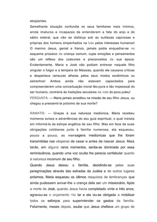 eloqüentes.
Semelhante situação confundia os seus familiares mais íntimos,
ainda imaturos e incapazes de entenderem a fala do anjo e do
sábio sideral, que não se disfarça sob as sutilezas capciosas e
próprias dos homens empenhados na luta pelos interesses humanos!
O menino Jesus, genial e franco, jamais podia enquadrar-se no
esquema prosaico da criança comum, cujas emoções e pensamentos
são um reflexo dos costumes e preconceitos da sua época.
Evidentemente, Maria e José não podiam entrever naquele filho
singular o fulgor e a tempera do Messias, quando ele causava críticas
e despertava censuras alheias pelos seus modos excêntricos ou
estranhos!     Ambos         ainda    não    estavam       capacitados    para
compreenderem uma conceituação moral tão-pura e tão impessoal do
ser humano, contrária às tradições seculares da vida do povo judeu!
PERGUNTA: — Maria jamais acreditou na missão de seu filho Jesus, ou
chegou a pressenti-la próximo de sua morte?


RAMATÍS: — Graças à sua natureza mediúnica, Maria recebeu
inúmeros avisos e advertências do seu guia espiritual, o qual insistia
em informá-la da estirpe angélica de seu filho. Mas em face de suas
obrigações cotidianas junto à família numerosa, ela esqueceu,
pouco    a    pouco,    as      men sagens       mediúnicas que lhe foram
transmitidas nas vésperas de casar e antes de nascer Jesus. Mais
tarde, em alguns raros momentos, sentia-se dominada por essa
reminiscência, quando uma voz oculta lhe parecia confabular quanto
à natureza incomum de seu filho.
Quando       Jesus     deixou     a   família,     decidindo-se   pelas   suas
peregrinações através das estradas da Judéia e de outros lugares
próximos, Maria esqueceu os últimos resquícios de lembranças que
ainda pudessem avivar-lhe a crença dele ser um missionário. Após
a morte de José, quando Jesus havia completado vinte e três anos,
agravou-se o orçamento <io lar e ela viu-se obrigada a mobilizar
todos os esforços para superintender os gastos da família.
Felizmente, meses depois, soube que Jesus chefiava um grupo de
 
