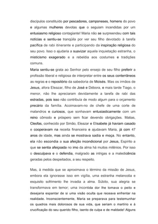 discípulos constituído por pescadores, camponeses, homens do povo
e algumas mulheres devotas que o seguiam incendidas por um
entusiasmo religioso contagiante! Maria não se surpreendeu com tais
notícias e sentiu-se tranqüila por ver seu filho devotado à tarefa
pacífica de rabi itinerante e participando da inspiração religiosa do
seu povo. Isso o ajudaria a suavizar aquela inquietação estranha, o
misticismo exagerado e a rebeldia aos costumes e tradições
comuns.
Maria sentiu-se grata ao Senhor pelo ensejo de seu filho preferir a
profissão liberal e religiosa de interpretar entre os seus conterrâneos
as regras e o repositório da sabedoria de Moisés. Mas os irmãos de
Jesus, afora Eleazar, filho de José e Débora, e mais tarde Tiago, o
menor, não lhe apreciaram devidamente a tarefa de rabi das
estradas, pois isso não contribuía de modo algum para o orçamento
precário da família. Acoimavam-no de chefe de uma corte de
malandros e curiosos, que sonhavam entusiasticamente com um
reino cômodo e próspero sem ficar devendo obrigações. Matias,
Cleofas, conhecido por Simão, Eleazar e Elisabete já haviam casado
e cooperavam na receita financeira e ajudavam Maria, já com 47
anos de idade, mas ainda se mostrava sadia e moça. No entanto,
ela não escondia a sua afeição incondicional por Jesus, Espírito a
que se sentia afeiçoada no imo da alma há muitos milênios. Por isso
o desculpava e o defendia, malgrado as intrigas e a maledicência
geradas pelos despeitados, a seu respeito.

Mas, à medida que se aproximava o término da missão de Jesus,
embora ela ignorasse isso em vigília, uma estranha melancolia e
esquisito sofrimento lhe invadia a alma. Súbito, sua alegria se
transformava em temor; uma incontida dor lhe tomava o peito e
desejaria espantar de si uma visão oculta que receava enfrentar na
realidade. Inconscientemente, Maria se preparava para testemunhar
os quadros mais dolorosos de sua vida, que seriam o martírio e á
crucificação do seu querido filho, isento de culpa e de maldade! Alguns
 