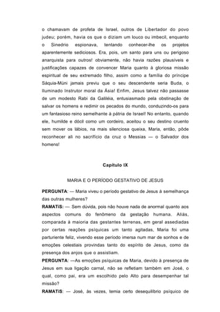 o chamavam de profeta de Israel, outros de Libertador do povo
judeu; porém, havia os que o diziam um louco ou imbecil, enquanto
o   Sinedrio   espionava,    tentando      conhecer-lhe   os    projetos
aparentemente sediciosos. Era, pois, um santo para uns ou perigoso
anarquista para outros! obviamente, não havia razões plausíveis e
justificações capazes de convencer Maria quanto à gloriosa missão
espiritual de seu extremado filho, assim como a família do príncipe
Sáquia-Múni jamais previu que o seu descendente seria Buda, o
Iluminado Instrutor moral da Ásia! Enfim, Jesus talvez não passasse
de um modesto Rabi da Galiléia, entusiasmado pela obstinação de
salvar os homens e redimir os pecados do mundo, conduzindo-os para
um fantasioso reino semelhante à pátria de Israel! No entanto, quando
ele, humilde e dócil como um cordeiro, aceitou o seu destino cruento
sem mover os lábios, na mais silenciosa queixa, Maria, então, pôde
reconhecer ali no sacrifício da cruz o Messias — o Salvador dos
homens!



                            Capítulo IX


           MARIA E O PERÍODO GESTATIVO DE JESUS

PERGUNTA: — Maria viveu o período gestativo de Jesus à semelhança
das outras mulheres?
RAMATíS: —: Sem dúvida, pois não houve nada de anormal quanto aos
aspectos   comuns   do   fenômeno     da   gestação   humana.     Aliás,
comparada à maioria das gestantes terrenas, em geral assediadas
por certas reações psíquicas um tanto agitadas, Maria foi uma
parturiente feliz, vivendo esse período imersa num mar de sonhos e de
emoções celestiais provindas tanto do espírito de Jesus, como da
presença dos anjos que o assistiam.
PERGUNTA: —As emoções psíquicas de Maria, devido à presença de
Jesus em sua ligação carnal, não se refletiam também em José, o
qual, como pai, era um escolhido pelo Alto para desempenhar tal
missão?
RAMATíS: — José, às vezes, temia certo desequilíbrio psíquico de
 