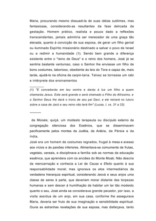 Maria, procurando mesmo dissuadi-la de suas idéias sublimes, mas
fantasiosas, considerando-as resultantes          da   fase   delicada    da
gestação. Homem prático, realista e pouco dado a reflexões
transcendentes, jamais admitiria ser merecedor de uma graça tão
elevada, quanto à convicção de sua esposa, de gerar um filho genial
ou iluminado Espírito missionário destinado a salvar o povo de Israel
ou a redimir a humanidade (1). Sendo bem grande a diferença
existente entre o "reino de Deus" e o reino dos homens, José já se
sentiria bastante venturoso, caso o Senhor lhe enviasse um filho de
bons costumes, laborioso, obediente às leis do Tora e capaz de, mais
tarde, ajudá-lo na oficina de carpin-taria. Talvez se tornasse um rabi
e intérprete dos ensinamentos

(1) "E conceberás em teu ventre e darás à luz um filho a quem
chamarás Jesus. Este será grande e será chamado o Filho do Altíssimo, e
o Senhor Deus lhe dará o trono de seu pai Davi, e ele reinará no íuturo
sobre a casa de Jacó e seu reino não terá fim" (Lucas, I, vs. 31 a 33).

──────

 de Moisés; quiçá, um modesto terapeuta ou discípulo externo da
congregação     silenciosa    dos   Essênios,    que    se    disseminavam
pacificamente pelos montes da Judéia, da Arábia, da Pérsia e da
índia.
José era um homem de costumes regrados, frugal à mesa e avesso
aos vícios e às paixões inferiores. Alimentava-se comumente de frutas,
vegetais, cereais, e disciplinava a família sob as normas da educação
essênica, que aprendera com os anciães do Monte Moab. Não descria
da reencarnação e conhecia a Lei de Causa e Efeito quanto à sua
responsabilidade moral; mas ignorava os elos intermediários da
verdadeira hierarquia espiritual, considerando Jeová e seus anjos uma
classe de seres à parte, que deveriam morar distante das torpezas
humanas e sem descer á humilhação de habitar um lar tão modesto
quanto o seu. José ainda se considerava grande pecador, por isso, a
visita assídua de um anjo, em sua casa, conforme lhe assegurava
Maria, deveria ser fruto de sua imaginação e sensibilidade espiritual.
Ouvia as estranhas revelações de sua esposa, mas disfarçava, tanto
 