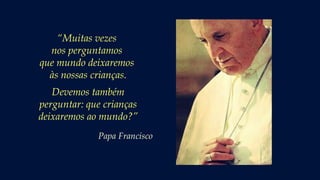 “Muitas vezes
nos perguntamos
que mundo deixaremos
às nossas crianças.
Devemos também
perguntar: que crianças
deixaremos ao mundo?”
Papa Francisco
 