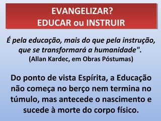 EVANGELIZAR?
            EVANGELIZAR?
         EDUCAR ou INSTRUIR
         EDUCAR ou INSTRUIR
É pela educação, mais do que pela instrução,
   que se transformará a humanidade".
      (Allan Kardec, em Obras Póstumas)

 Do ponto de vista Espírita, a Educação
 não começa no berço nem termina no
 túmulo, mas antecede o nascimento e
    sucede à morte do corpo físico.
 