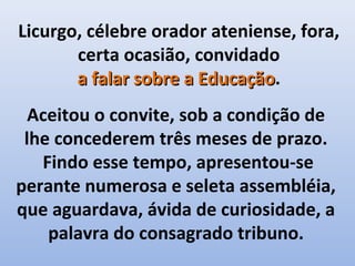 Licurgo, célebre orador ateniense, fora,
       certa ocasião, convidado
       a falar sobre a Educação.
                       Educação
  Aceitou o convite, sob a condição de
 lhe concederem três meses de prazo.
   Findo esse tempo, apresentou-se
perante numerosa e seleta assembléia,
que aguardava, ávida de curiosidade, a
    palavra do consagrado tribuno.
 