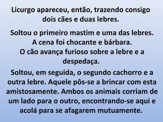 Licurgo apareceu, então, trazendo consigo
          dois cães e duas lebres.
 Soltou o primeiro mastim e uma das lebres.
        A cena foi chocante e bárbara.
    O cão avança furioso sobre a lebre e a
                 despedaça.
  Soltou, em seguida, o segundo cachorro e a
outra lebre. Aquele pôs-se a brincar com esta
amistosamente. Ambos os animais corriam de
 um lado para o outro, encontrando-se aqui e
    acolá para se afagarem mutuamente.
 