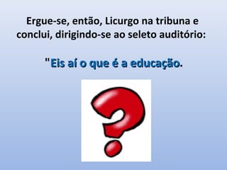 Ergue-se, então, Licurgo na tribuna e
conclui, dirigindo-se ao seleto auditório:

      "Eis aí o que é a educação.
                        educação
 