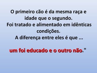 O primeiro cão é da mesma raça e
         idade que o segundo.
Foi tratado e alimentado em idênticas
              condições.
    A diferença entre eles é que ...

 um foi educado e o outro não."
                          não
 
