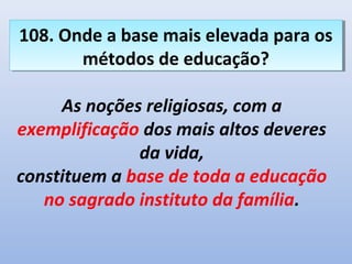 108. Onde a base mais elevada para os
108. Onde a base mais elevada para os
       métodos de educação?
       métodos de educação?

     As noções religiosas, com a
exemplificação dos mais altos deveres
              da vida,
constituem a base de toda a educação
   no sagrado instituto da família.
 