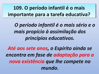 109. O período infantil é o mais
   109. O período infantil é o mais
importante para a tarefa educativa?
 importante para a tarefa educativa?
   O período infantil é o mais sério e o
   mais propício à assimilação dos
       princípios educativos.
 Até aos sete anos, o Espírito ainda se
encontra em fase de adaptação para a
 nova existência que lhe compete no
               mundo.
 