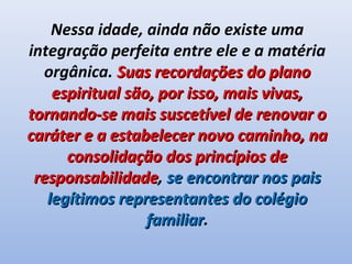 Nessa idade, ainda não existe uma
integração perfeita entre ele e a matéria
  orgânica. Suas recordações do plano
    espiritual são, por isso, mais vivas,
tornando-se mais suscetível de renovar o
caráter e a estabelecer novo caminho, na
      consolidação dos princípios de
 responsabilidade, se encontrar nos pais
 responsabilidade
   legítimos representantes do colégio
                  familiar.
                  familiar
 