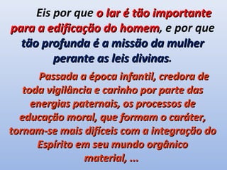 Eis por que o lar é tão importante
para a edificação do homem, e por que
                      homem
  tão profunda é a missão da mulher
         perante as leis divinas.
                         divinas
       Passada a época infantil, credora de
   toda vigilância e carinho por parte das
     energias paternais, os processos de
  educação moral, que formam o caráter,
tornam-se mais difíceis com a integração do
      Espírito em seu mundo orgânico
                material, ...
 