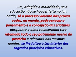 ...e , atingida a maioridade, se a
   educação não se houver feita no lar,
 então, só o processo violento das provas
    rudes, no mundo, pode renovar o
 pensamento e a concepção das criaturas,
                                  criaturas
   porquanto a alma reencarnada terá
retomado todo o seu patrimônio nocivo do
    pretérito e reincidirá nas mesmas
  quedas, se lhe faltou a Luz interior dos
     sagrados princípios educativos.
                           educativos
 