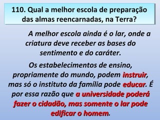110. Qual a melhor escola de preparação
 110. Qual a melhor escola de preparação
    das almas reencarnadas, na Terra?
    das almas reencarnadas, na Terra?
      A melhor escola ainda é o lar, onde a
     criatura deve receber as bases do
          sentimento e do caráter.
      Os estabelecimentos de ensino,
 propriamente do mundo, podem instruir,
                                   instruir
mas só o instituto da família pode educar. É
                                   educar
 por essa razão que a universidade poderá
 fazer o cidadão, mas somente o lar pode
             edificar o homem.
                        homem
 