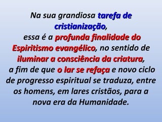 Na sua grandiosa tarefa de
              cristianização,
              cristianização
     essa é a profunda finalidade do
  Espiritismo evangélico, no sentido de
              evangélico
   iluminar a consciência da criatura,
                              criatura
 a fim de que o lar se refaça e novo ciclo
de progresso espiritual se traduza, entre
  os homens, em lares cristãos, para a
        nova era da Humanidade.
 