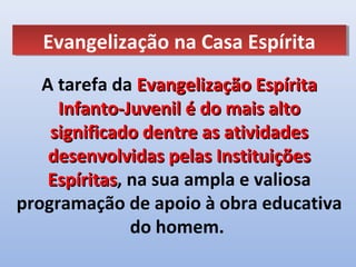 Evangelização na Casa Espírita
   Evangelização na Casa Espírita
   A tarefa da Evangelização Espírita
     Infanto-Juvenil é do mais alto
    significado dentre as atividades
    desenvolvidas pelas Instituições
    Espíritas, na sua ampla e valiosa
    Espíritas
programação de apoio à obra educativa
               do homem.
 