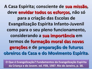 A Casa Espírita; consciente de sua missão,
                                   missão
 deve envidar todos os esforços, não só
                         esforços
       para a criação das Escolas de
  Evangelização Espírita Infanto-Juvenil
 como para o seu pleno funcionamento,
   considerando a sua importância em
  termos de formação moral das novas
  gerações e de preparação de futuros
obreiros da Casa e do Movimento Espírita.
                                   Espírita
 O Que é Evangelização? Fundamentos da Evangelização Espírita
   da Criança e do Jovem. ed. FEB, 1987. Rio de Janeiro, p. 38.
 