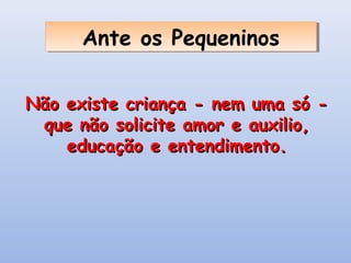 Ante os Pequeninos
      Ante os Pequeninos

Não existe criança - nem uma só -
 que não solicite amor e auxilio,
    educação e entendimento.
 
