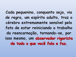 Cada pequenino, conquanto seja, via
de regra, um espírito adulto, traz o
 cérebro extremamente sensível pelo
fato de estar reiniciando o trabalho
 da reencarnação, tornando-se, por
isso mesmo, um observador rigorista
   de tudo o que você fala e faz.
 