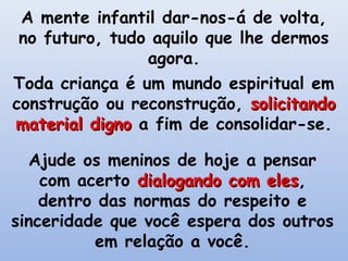 A mente infantil dar-nos-á de volta,
 no futuro, tudo aquilo que lhe dermos
                agora.
Toda criança é um mundo espiritual em
construção ou reconstrução, solicitando
material digno a fim de consolidar-se.

  Ajude os meninos de hoje a pensar
    com acerto dialogando com eles,
                              eles
    dentro das normas do respeito e
sinceridade que você espera dos outros
          em relação a você.
 