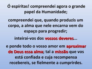 Ó espíritas! compreendei agora o grande
         papel da Humanidade;
 compreendei que, quando produzis um
 corpo, a alma que nele encarna vem do
         espaço para progredir;
    inteirai-vos dos vossos deveres...
                            deveres
e ponde todo o vosso amor em aproximar
 de Deus essa alma; tal a missão que vos
               alma
     está confiada e cuja recompensa
  recebereis, se fielmente a cumprirdes.
 