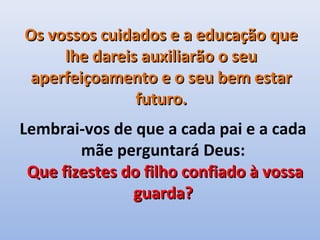Os vossos cuidados e a educação que
     lhe dareis auxiliarão o seu
 aperfeiçoamento e o seu bem estar
               futuro.
Lembrai-vos de que a cada pai e a cada
        mãe perguntará Deus:
 Que fizestes do filho confiado à vossa
               guarda?
 