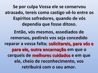 Se por culpa Vossa ele se conservou
atrasado, tereis como castigo vê-lo entre os
    Espíritos sofredores, quando de vós
        dependia que fosse ditoso.
     Então, vós mesmos, assediados de
   remorsos, pedireis vos seja concedido
reparar a vossa falta; solicitareis, para vós e
    para ele, outra encarnação em que o
  cerqueis de melhores cuidados e em que
     ele, cheio de reconhecimento, vos
         retribuirá com o seu amor.
 
