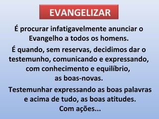 EVANGELIZAR
  É procurar infatigavelmente anunciar o
       Evangelho a todos os homens.
 É quando, sem reservas, decidimos dar o
testemunho, comunicando e expressando,
      com conhecimento e equilíbrio,
               as boas-novas.
Testemunhar expressando as boas palavras
     e acima de tudo, as boas atitudes.
                Com ações...
 