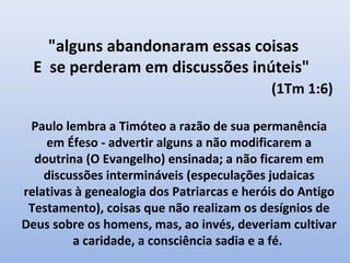 "alguns abandonaram essas coisas
  E se perderam em discussões inúteis"
                                            (1Tm 1:6)

 Paulo lembra a Timóteo a razão de sua permanência
    em Éfeso - advertir alguns a não modificarem a
  doutrina (O Evangelho) ensinada; a não ficarem em
    discussões intermináveis (especulações judaicas
relativas à genealogia dos Patriarcas e heróis do Antigo
 Testamento), coisas que não realizam os desígnios de
Deus sobre os homens, mas, ao invés, deveriam cultivar
         a caridade, a consciência sadia e a fé.
 