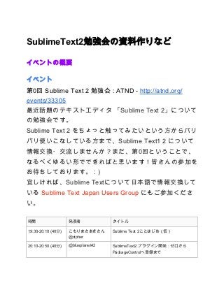 SublimeText2勉強会の資料作りなど

イベントの概要

イベント
第0回 Sublime Text 2 勉強会 : ATND - http://atnd.org/
events/33305
最近話題のテキストエディタ 「Sublime Text 2」について
の勉強会です。
Sublime Text 2 をちょっと触ってみたいという方からバリ
バリ使いこなしている方まで、Sublime Text1 2 について
情報交換・交流しませんか？まだ、第0回ということで、
なるべくゆるい形でできればと思います！皆さんの参加を
お待ちしております。 : )
宜しければ、Sublime Textについて日本語で情報交換して
いる Sublime Text Japan Users Group にもご参加くださ
い。

時間                  発表者             タイトル

19:30-20:10 (40分)   こもりまさあきさん       Sublime Text 2ことはじめ（仮）
                    @cipher

20:10-20:50 (40分)   @blueplanet42   SublimeText2 プラグイン開発：ゼロから
                                    PackageControlへ登録まで
 