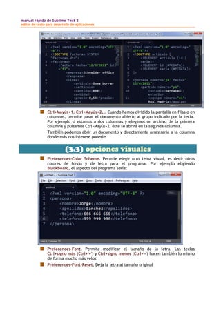 manual rápido de Sublime Text 2
editor de texto para desarrollo de aplicaciones
Ctrl+Mayús+1, Ctrl+Mayús+2,… Cuando hemos dividido la pantalla en filas o en
columnas, permite pasar el documento abierto al grupo indicado por la tecla.
Por ejemplo si estamos a dos columnas y elegimos un archivo de la primera
columna y pulsamos Ctrl+Mayús+2, éste se abrirá en la segunda columna.
También podemos abrir un documento y directamente arrastrarle a la columna
donde más nos interese ponerle
(3.3) opciones visuales
Preferences-Color Scheme. Permite elegir otro tema visual, es decir otros
colores de fondo y de letra para el programa. Por ejemplo eligiendo
Blackboard, el aspecto del programa sería:
Preferences-Font. Permite modificar el tamaño de la letra. Las teclas
Ctrl+signo más (Ctrl+'+') y Ctrl+signo menos (Ctrl+'-') hacen también lo mismo
de forma mucho más veloz
Preferences-Font-Reset. Deja la letra al tamaño original
 