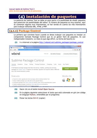 manual rápido de Sublime Text 2
editor de texto para desarrollo de aplicaciones
(4) instalación de paquetes
La potencia de Sublime Text se debe en gran parte a la posibilidad de añadir paquetes
que potencian las posibilidades del editor. El número de paquetes es muy extenso, aquí
se comentan algunos muy interesantes; se han tenido en cuenta los más interesantes
para trabajar editando XML, HTML y PHP.
(4.1.1) Package Control
Lo primero que conviene hacer cuando se desea trabajar con paquetes es instalar un
componente llamado Package Control que es un gestor fácil de paquetes. Es casi
indispensable instalarlo. Lo malo es que algo difícil. La forma de hacerlo es:
(1) Ir a Internet a la página http://wbond.net/sublime_packages/package_control
(2) Hacer clic en el botón Install Open Source
(3) En la página siguiente seleccionar el texto que está coloreado en gris (en código
en lenguaje Python, entendible por el programa)
(4) Pulsar las teclas Ctrl+C (copiar)
 