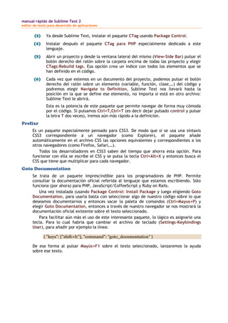 manual rápido de Sublime Text 2
editor de texto para desarrollo de aplicaciones
(3) Ya desde Sublime Text, instalar el paquete CTag usando Package Control.
(4) Instalar después el paquete CTag para PHP especialmente dedicado a este
lenguaje.
(5) Abrir un proyecto y desde la ventana lateral del mismo (View-Side Bar) pulsar el
botón derecho del ratón sobre la carpeta encima de todas las proyecto y elegir
CTags:Rebuild tags. Esa opción crea un índice con todos los elementos que se
han definido en el código.
(6) Cada vez que estemos en un documento del proyecto, podemos pulsar el botón
derecho del ratón sobre un elemento (variable, función, clase,…) del código y
podremos elegir Navigate to Definition, Sublime Text nos llevará hasta la
posición en la que se define ese elemento, no importa si está en otro archivo:
Sublime Text le abrirá.
Esta es la potencia de este paquete que permite navegar de forma muy cómoda
por el código. Si pulsamos Ctrl+T,Ctrl+T (es decir dejar pulsado control y pulsar
la letra T dos veces), iremos aún más rápido a la definición.
Prefixr
Es un paquete especialmente pensado para CSS3. De modo que si se usa una sintaxis
CSS3 correspondiente a un navegador (como Explorer), el paquete añade
automáticamente en el archivo CSS las opciones equivalentes y correspondientes a los
otros navegadores (como Firefox, Safari,…).
Todos los desarrolladores en CSS3 saben del tiempo que ahorra esta opción. Para
funcionar con ella se escribe el CSS y se pulsa la tecla Ctrl+Alt+X y entonces busca el
CSS que tiene que multiplicar para cada navegador.
Goto Documentation
Se trata de un paquete imprescindible para los programadores de PHP. Permite
consultar la documentación oficial referida al lenguaje que estamos escribiendo. Sólo
funciona (por ahora) para PHP, JavaScript/CoffeeScript y Ruby on Rails.
Una vez instalada (usando Package Control: Install Package y luego eligiendo Goto
Documentation, para usarla basta con seleccionar algo de nuestro código sobre lo que
deseamos documentarnos y entonces sacar la paleta de comandos (Ctrl+Mayus+P) y
elegir Goto Documentation, entonces a través de nuestro navegador se nos mostrará la
documentación oficial existente sobre el texto seleccionado.
Para facilitar aún más el uso de este interesante paquete, lo lógico es asignarle una
tecla. Para lo cual habría que cambiar el archivo de teclado (Settings-Keybindings
User), para añadir por ejemplo la línea:
{ "keys": ["shift+f1"], "command": "goto_documentation" }
De esa forma al pulsar Mayús+F1 sobre el texto seleccionado, lanzaremos la ayuda
sobre ese texto.
 