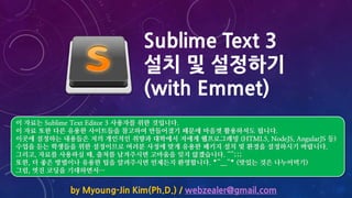 Sublime Text 3
설치 및 설정하기
(with Emmet)
by Myoung-Jin Kim(Ph.D.) / webzealer@gmail.com
이 자료는 Sublime Text Editor 3 사용자를 위한 것입니다.
이 자료 또한 다른 유용한 사이트들을 참고하여 만들어졌기 때문에 마음껏 활용하셔도 됩니다.
이곳에 설정하는 내용들은 저의 개인적인 취향과 대학에서 저에게 웹프로그래밍 (HTML5, NodeJS, AngularJS 등)
수업을 듣는 학생들을 위한 설정이므로 여러분 사정에 맞게 유용한 패키지 설치 및 환경을 설정하시기 바랍니다.
그리고, 자료를 사용하실 때, 출처를 남겨주시면 고마움을 잊지 않겠습니다. ^^;;;
또한, 더 좋은 방법이나 유용한 팁을 알려주시면 언제든지 환영합니다. *^__^* (맛있는 것은 나누어먹기)
그럼, 멋진 코딩을 기대하면서…
 